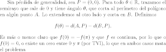 TEX:  Sin pérdida de generalidad, sea $P=(0, 0)$. Para todo $\theta \in \mathbb{R}$, trazamos el semirayo que sale de $0$ y tiene ángulo $\theta$, que corta al perímetro del polígono en algún punto $A$. Lo extendemos al otro lado y corta en $B$. Definimos<br />$$ f(\theta)=d(A, P)-d(B, P). $$ <br />Es más o menos claro que $f(0)=-f(\pi)$ y que $f$ es continua, por lo que o $f(0)=0$, o existe un cero entre $0$ y $\pi$ (por TVI), lo que en ambos casos mata el problema<br /><br />