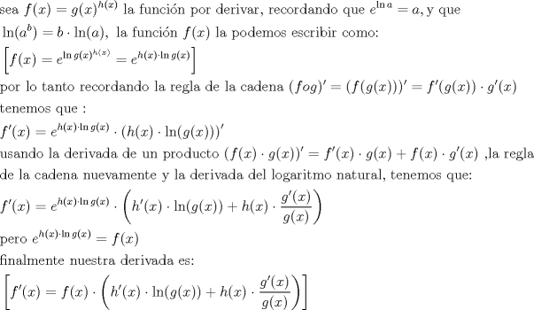 TEX: <br />\begin{align*}<br />  & \text{sea }f(x)=g(x)^{h(x)}\text{ la funci }\!\!\acute{\mathrm{o}}\!\!\text{ n por derivar}\text{,  recordando que }e^{\ln a}=a,\text{y que } \\ <br /> & \ln (a^{b})=b\cdot \ln (a),\text{ la funci }\!\!\acute{\mathrm{o}}\!\!\text{ n }f(x)\text{ la podemos escribir como:} \\ <br /> & \left[ f(x)=e^{\ln g(x)^{h(x)}}=e^{h(x)\cdot \ln g(x)} \right] \\ <br /> & \text{por lo tanto recordando la regla de la cadena (}fog)'=(f(g(x)))'=f'(g(x))\cdot g'(x) \\ <br /> & \text{tenemos que :} \\ <br /> & f'(x)=e^{h(x)\cdot \ln g(x)}\cdot \left( h(x)\cdot \ln (g(x)) \right)' \\ <br /> & \text{usando la derivada de un producto (}f(x)\cdot g(x))'=f'(x)\cdot g(x)+f(x)\cdot g'(x)\text{ }\text{,la regla} \\ <br /> & \text{de la cadena nuevamente y la derivada del logaritmo natural}\text{, tenemos que:} \\ <br /> & f'(x)=e^{h(x)\cdot \ln g(x)}\cdot \left( h'(x)\cdot \ln (g(x))+h(x)\cdot \frac{g'(x)}{g(x)} \right) \\ <br /> & \text{pero }e^{h(x)\cdot \ln g(x)}=f(x) \\ <br /> & \text{finalmente nuestra derivada es:} \\ <br /> & \left[ f'(x)=f(x)\cdot \left( h'(x)\cdot \ln (g(x))+h(x)\cdot \frac{g'(x)}{g(x)} \right) \right] \\ <br />\end{align*}<br />