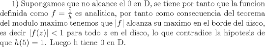 TEX: 1) Supongamos que no alcance el 0 en D, se tiene por tanto que la funcion definida como $f=\frac {1}{h}$ es analitica, por tanto como consecuencia del teorema del modulo maximo tenemos que $|f|$ alcanza su maximo en el borde del disco, es decir $|f(z)|<1$ para todo $z$ en el disco, lo que contradice la hipotesis de que $h(5)=1$. Luego h tiene 0 en D.<br /><br />