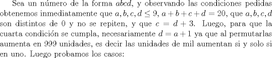 TEX: Sea un número de la forma $abcd$, y observando las condiciones pedidas obtenemos inmediatamente que $a,b,c,d\leq 9$, $a+b+c+d$ = $20$, que $a,b,c,d$ son distintos de 0 y no se repiten, y que $c=d+3$. Luego, para que la cuarta condición se cumpla, necesariamente $d=a+1$ ya que al permutarlas aumenta en 999 unidades, es decir las unidades de mil aumentan si y solo si en uno. Luego probamos los casos: