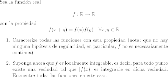 TEX: <br />\noindent Sea la función real<br /><br />$$f : \mathbb R\rightarrow \mathbb R$$<br />con la propiedad<br />$$ f(x + y) = f(x) f(y) \quad \forall x, y\in \mathbb R $$<br />\begin{enumerate}<br />\item Caracterize todas las funciones con esta propiedad (notar que no hay ninguna hipótesis de regularidad, en partícular,  $f$ no es necesariamente continua) <br /><br />\item Suponga ahora que $f$ es localmente integrable, es decir, para todo punto existe una vecindad tal que $|f(x)|$ es integrable en dicha vecindad. Encuentre todas las funciones en este caso.<br />\end{enumerate}           <br />
