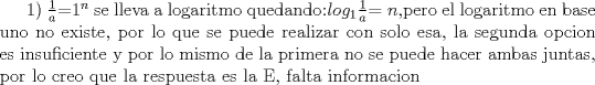 TEX: 1) $\frac{1}{a}$=$1^{n}$ se lleva a logaritmo quedando:$log_{1}$$\frac{1}{a}$$=n$,pero el logaritmo en base uno no existe, por lo que se puede realizar con solo esa, la segunda opcion es insuficiente y por lo mismo de la primera no se puede hacer ambas juntas, por lo creo que la respuesta es la E, falta informacion 