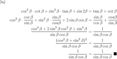 TEX: 2a) \begin{equation*}\begin{aligned}<br />\cos^2{\beta} \cdot \cot{\beta} + \sin^2{\beta} \cdot \tan{\beta} + \sin{2\beta} &= \tan{\beta}+\cot{\beta}\\<br />\cos^2{\beta} \cdot \dfrac{\cos{\beta}}{\sin{\beta}} + \sin^2{\beta} \cdot \dfrac{\sin{\beta}}{cos{\beta}} + 2\sin{\beta}\cos{\beta} &= \dfrac{\sin{\beta}}{\cos{\beta}} + \dfrac{cos{\beta}}{\sin{\beta}}\\<br />\dfrac{\cos^4{\beta}+2\sin^2{\beta}\cos^2{\beta}+\sin^4{\beta}}{\sin{\beta}\cos{\beta}} &= \dfrac{1}{\sin{\beta}\cos{\beta}}\\<br />\dfrac{(\cos^2{\beta}+\sin^2{\beta})^2}{\sin{\beta}\cos{\beta}} &= \dfrac{1}{\sin{\beta}\cos{\beta}}\\<br />\dfrac{1}{\sin{\beta}\cos{\beta}}&= \dfrac{1}{\sin{\beta}\cos{\beta}} \ \blacksquare\\<br />\end{aligned}\end{equation*}