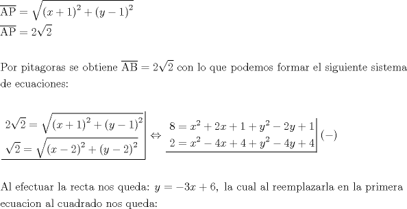 TEX: \[<br />\begin{gathered}<br />  \overline {{\text{AP}}}  = \sqrt {\left( {x + 1} \right)^2  + \left( {y - 1} \right)^2 }  \hfill \\<br />  \overline {{\text{AP}}}  = 2\sqrt 2  \hfill \\<br />   \hfill \\<br />  {\text{Por pitagoras se obtiene }}\overline {{\text{AB}}}  = 2\sqrt 2 {\text{ con lo que podemos formar el siguiente sistema}} \hfill \\<br />  {\text{de ecuaciones:}} \hfill \\<br />   \hfill \\<br />  \left. {\underline {\, <br /> \begin{gathered}<br />  {\text{2}}\sqrt {\text{2}}  = \sqrt {\left( {x + 1} \right)^2  + \left( {y - 1} \right)^2 }  \hfill \\<br />  \sqrt 2  = \sqrt {\left( {x - 2} \right)^2  + \left( {y - 2} \right)^2 }  \hfill \\ <br />\end{gathered}  \,}}\! \right|  \Leftrightarrow \left. {\underline {\, <br /> \begin{gathered}<br />  8 = x^2  + 2x + 1 + y^2  - 2y + 1 \hfill \\<br />  2 = x^2  - 4x + 4 + y^2  - 4y + 4 \hfill \\ <br />\end{gathered}  \,}}\! \right| ( - ) \hfill \\<br />   \hfill \\<br />  {\text{Al efectuar la recta nos queda: }}y =  - 3x + 6,{\text{ la cual al reemplazarla en la primera}} \hfill \\<br />  {\text{ecuacion al cuadrado nos queda:}} \hfill \\ <br />\end{gathered} <br />\]<br />