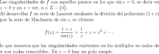 TEX: <br />\noindent Las singularidades de $f$ son aquellos puntos en los que $\sin z=0$, es decir en $z=0$ y en $z=n\pi,\,n\in\mathbb{Z}-\{0\}$.\\<br />Al desarrollar $f$ en serie de Laurent mediante la división del polinomio $(1+z)$ por la serie de Maclaurin de $\sin z$, se obtiene:<br />$$f(z)=\frac{1+z}{\sin(z)}=\frac{1}{z}+z+z^3+\cdots$$<br />lo que muestra que las singularidades existentes en los múltiplos no nulos de $\pi$ son todas removibles. En $z=0$ hay un polo simple.<br />