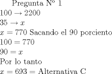 TEX:  Pregunta N 1 \\<br />$100 \rightarrow 2200  \\<br />35 \rightarrow x \\<br />x = 770 $ Sacando el 90 porciento \\ <br />$100 = 770 \\<br />90 = x \\<br />$ Por lo tanto $ \\<br />x= 693 = $ Alternativa C<br />