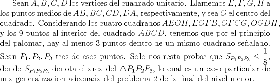 TEX: Sean $A,B,C,D$ los vertices del cuadrado unitario.  Llamemos $E,F,G,H$ a los puntos medios de $AB, BC,CD,DA$, respectivamente, y sea $O$ el centro del cuadrado. Considerando los cuatro cuadrados $AEOH, EOFB, OFCG, OGDH$, y los 9 puntos al interior del cuadrado $ABCD$, tenemos que por el principio del palomar, hay al menos 3 puntos dentro de un mismo cuadrado sealado. Sean $P_1, P_2, P_3$ tres de esos puntos. Solo nos resta probar que $S_{P_1P_2P_3}\leq \dfrac{1}{8}$, donde $S_{P_1P_2P_3}$ denota el area del $\triangle P_1P_2P_3$, lo cual es un caso particular de una generalizacion adecuada del problema 2 de la final del nivel menor considerando el cuadrado adecuado.