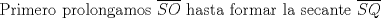 TEX: Primero prolongamos $\overline {SO}$ hasta formar la secante $\overline {SQ}$