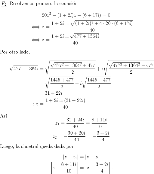 TEX: \noindent $\boxed{P_2}$ Resolvemos primero la ecuacin<br />\begin{equation*}\begin{aligned}<br />&20z^2-(1+2i)z-(6+17i)=0\\<br />\iff& z=\frac{1+2i\pm\sqrt{(1+2i)^2+4\cdot 20 \cdot (6+17i)}}{40}\\<br />\iff& z=\frac{1+2i\pm\sqrt{477+1364i}}{40}\\<br />\end{aligned}\end{equation*}<br />Por otro lado, <br />\begin{equation*}\begin{aligned}<br />\sqrt{477+1364i}<br />&=\sqrt{\frac{\sqrt{477^2+1364^2}+477}{2}}+i\sqrt{\frac{\sqrt{477^2+1364^2}-477}{2}}\\<br />&=\sqrt{\frac{1445+477}{2}}+i\sqrt{\frac{1445-477}{2}}\\<br />&=31+22i\\<br />.: z&=\frac{1+2i\pm(31+22i)}{40}\\<br />\end{aligned}\end{equation*}<br />As<br />\[z_1=\frac{32+24i}{40}=\frac{8+11i}{10}\]<br />\[z_2=-\frac{30+20i}{40}=-\frac{3+2i}{4}\]<br />Luego, la simetral queda dada por<br />\begin{equation*}\begin{aligned}<br />|z-z_1|&=|z-z_2|\\<br />\left|z-\frac{8+11i}{10}\right|&=\left|z+\frac{3+2i}{4}\right|.<br />\end{aligned}\end{equation*}<br />