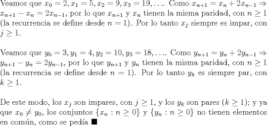 TEX: \noindent Veamos que $x_0=2, x_1=5, x_2=9, x_3=19, \ldots$. Como $x_{n+1}=x_n+2x_{n-1}\Rightarrow{x_{n+1}-x_n}=2x_{n-1}$, por lo que $x_{n+1}$ y $x_n$ tienen la misma paridad, con $n\ge{1}$ (la recurrencia se define desde $n=1$). Por lo tanto $x_j$ siempre es impar, con $j\ge{1}$.\\<br /><br />\noindent Veamos que $y_0=3, y_1=4, y_2=10, y_3=18, \ldots$. Como $y_{n+1}=y_n+2y_{n-1}\Rightarrow{y_{n+1}-y_n}=2y_{n-1}$, por lo que $y_{n+1}$ y $y_n$ tienen la misma paridad, con $n\ge{1}$ (la recurrencia se define desde $n=1$). Por lo tanto $y_k$ es siempre par, con $k\ge{1}$.\\<br /><br />\noindent De este modo, los $x_j$ son impares, con $j\ge{1}$, y los $y_k$ son pares $(k\ge{1})$; y ya que $x_0\neq{y_0}$, los conjuntos $\{x_n:n\ge{0}\}$ y $\{y_n:n\ge{0}\}$ no tienen elementos en com\'un, como se ped\'ia $\blacksquare$