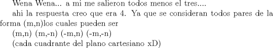 TEX: Wena Wena... a mi me salieron todos menos el tres....<br /><br />ahi la respuesta creo que era 4. <br /><br />Ya que se consideran todos pares de la <br />forma (m,n)los cuales pueden ser<br /><br />(m,n)<br />(m,-n)<br />(-m,n)<br />(-m,-n)<br /><br />(cada cuadrante del plano cartesiano xD)<br /><br />