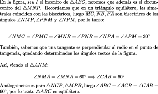 TEX: \noindent En la figura, sea $I$ el incentro de $\triangle{ABC}$, notemos que adem\'as es el circuncentro del $\triangle{MNP}$. Recordamos que en un tri\'angulo equil\'atero, las simetrales coinciden con las bisectrices, luego $\overline{MC}, \overline{NB}, \overline{PA}$ son bisectrices de los \'angulos $\angle{NMP}, \angle{PNM}$ y $\angle{NPM}$, por lo tanto:<br /><br />$$\angle{NMC}=\angle{PMC}=\angle{MNB}=\angle{PNB}=\angle{NPA}=\angle{APM}=30^o$$<br /><br />\noindent Tambi\'en, sabemos que una tangente es perpendicular al radio en el punto de tangencia, quedando determinados los \'angulos rectos de la figura.\\<br /><br />\noindent As\'i, viendo el $\triangle{ANM}$:<br /><br />$$\angle{NMA}=\angle{MNA}=60^o\Longrightarrow\angle{CAB}=60^o$$<br /><br />\noindent An\'alogamente es para $\triangle{NCP}, \triangle{MPB}$, luego $\angle{ABC}=\angle{ACB}=\angle{CAB}=60^o$, por lo tanto $\triangle{ABC}$ es equil\'atero.