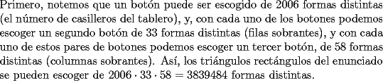 TEX: \noindent Primero, notemos que un bot\'on puede ser escogido de $2006$ formas distintas (el n\'umero de casilleros del tablero), y, con cada uno de los botones podemos escoger un segundo bot\'on de $33$ formas distintas (filas sobrantes), y con cada uno de estos pares de botones podemos escoger un tercer bot\'on, de $58$ formas distintas (columnas sobrantes). As\'i, los tri\'angulos rect\'angulos del enunciado se pueden escoger de $2006\cdot{33}\cdot{58}=3839484$ formas distintas.