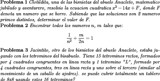 TEX: \noindent \textbf{Problema 1} \textit{Clotildita, una de las bisnietas del abuelo Anacleto, matematico jubilado y aventurero, resolvio la ecuacion cuadratica $x^2-14x+F$, donde F denota un numero que se borro. Sabiendo que las soluciones son 2 numeros primos distintos, determinar el valor de F.}\\<br />\textbf{Problema 2} \textit{Encontrar todos los numeros $n$, $m$ tales que:}<br />$$\dfrac{1}{n^2}+\dfrac{m}{2n}=1$$<br />\textbf{Problema 3} \textit{Jacintito, otro de los bisnietos del abuelo Anacleto, estaba jugando con los tetrominos del bisabuelo. Tiene 15 tetrominos rectos, formados por 4 cuadrados congruentes en linea recta y 1 tetromino "L", formado por 4 cuadrados congruentes, tres en linea recta y uno sobre el tercero (similar al movimiento de un caballo de ajedrez). ¿se puede cubrir totalmente un tablero de 8x8 usando estos 16 tetrominos?}