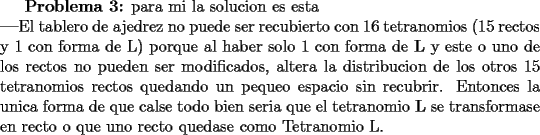 TEX: \textbf{Problema 3:} para mi la solucion es esta\\<br />\textbf{---}El tablero de ajedrez no puede ser recubierto con 16 tetranomios (15 rectos y 1 con forma de L) porque al haber solo 1 con forma de \textbf{L} y este o uno de los rectos no pueden ser modificados, altera la distribucion de los otros 15 tetranomios rectos quedando un pequeño espacio sin recubrir. Entonces la unica forma de que calse todo bien seria que el tetranomio \textbf{L} se transformase en recto o que uno recto quedase como Tetranomio L.