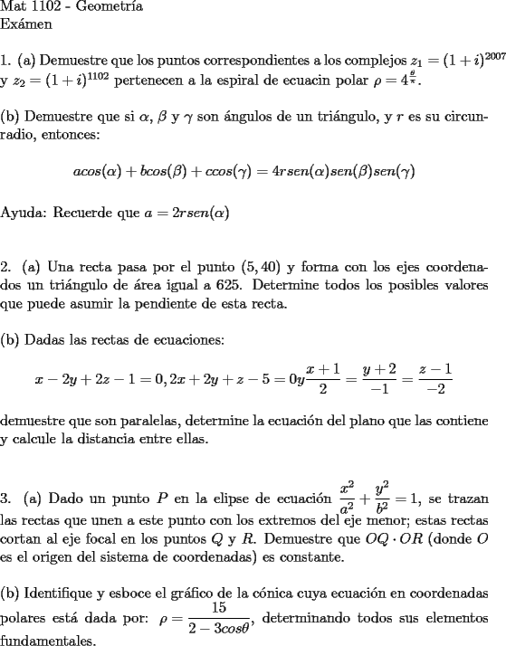 TEX: $ $ \\<br />$\text{Mat 1102  -  Geometr\'ia}$ \\ <br />$\text{Ex\'amen}$ \\ <br />$ $ \\<br />1. (a) Demuestre que los puntos correspondientes a los complejos ${z_1 = (1+i)^{2007}}$ y ${z_2 = (1+i)^{1102}}$ pertenecen a la espiral de ecuacin polar ${{\rho}  = 4^{\frac{\theta }{\pi }}}$.  \\<br />$ $ \\<br />(b) Demuestre que si ${\alpha}$, ${\beta}$ y ${\gamma}$ son \' angulos de un tri\' angulo, y $r$ es su circunradio, entonces: \\<br />$${a }{cos({\alpha})}+{b }{cos({\beta})}+{c }{cos({\gamma})} = 4{r}{sen({\alpha})}{sen({\beta})}{sen({\gamma})}$$ \\<br />Ayuda: Recuerde que ${a= 2{r}{sen({\alpha})}}$ \\<br />$ $\\<br />$ $\\<br />2. (a) Una recta pasa por el punto $(5,40)$ y forma con los ejes coordenados un tri\' angulo de \' area igual a 625. Determine todos los posibles valores que puede asumir la pendiente de esta recta. \\<br />$ $ \\<br />(b) Dadas las rectas de ecuaciones: \\<br />$${{x-2y+2z-1=0, 2x+2y+z-5=0}}   y    {\dfrac{x+1}{2}}={\dfrac{y+2}{-1}}={\dfrac{z-1}{-2}}$$ \\<br />demuestre que son paralelas, determine la ecuaci\' on del plano que las contiene y calcule la distancia entre ellas. \\<br />$ $ \\<br />$ $ \\<br />3. (a) Dado un punto $P$ en la elipse de ecuaci\' on ${\dfrac{x^2}{a^2}+\dfrac{y^2}{b^2} = 1}$, se trazan las rectas que unen a este punto con los extremos del eje menor; estas rectas cortan al eje focal en los puntos $Q$ y $R$. Demuestre que ${OQ \cdot OR}$ (donde $O$ es el origen del sistema de coordenadas) es constante. \\<br />$ $ \\<br />(b) Identifique y esboce el gr\' afico de la c\' onica cuya ecuaci\' on en coordenadas polares est\' a dada por: <br />${{\rho} = \dfrac{15}{2-3{cos\theta}}}$, determinando todos sus elementos fundamentales. \\<br />