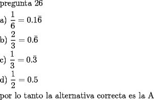 TEX: <br />\[<br />\begin{gathered}<br />  {\text{pregunta 26}} \hfill \\<br />  {\text{a) }}\frac{1}{6}=0.1\bar 6 \hfill \\<br />  {\text{b) }}\frac{2}{3}=0.\bar 6 \hfill \\<br />  {\text{c) }}\frac{1}{3}=0.\bar 3 \hfill \\<br />  {\text{d) }}\frac{1}{2} = 0.5 \hfill \\<br />  {\text{por lo tanto la alternativa correcta es la A}} \hfill \\ <br />\end{gathered} <br />\]<br />