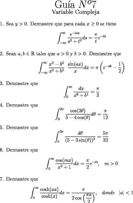 TEX: \begin{center}<br />{\Huge Gu\'ia $N^o 7$}\\<br />{\large Variable Compleja}<br />\end{center}<br />\begin{enumerate}<br />  \item  Sea $y > 0$. Demuestre que para cada $x\geq0$ se tiene<br />        \[ \displaystyle{\int_{-\infty}^{\infty}\frac{e^{-isx}}{s^2+t^2}ds=\frac{\pi}{t}e^{-tx}} \]<br />  \item  Sean $a, b \in \mathbb{R}$ tales que $a > 0$ y $b > 0$. Demuestre que \[ \displaystyle{\int_{-\infty}^{\infty}\frac{x^2-b^2}{x^2+b^2}\;\;\frac{\sin(ax)}{x} dx=\pi\left(  e^{-ab}-\frac{1}{2} \right)} \]<br />  \item  Demuestre que<br />          \[ \displaystyle{\int_{0}^{\infty}\frac{dx}{x^6+b^1}=\frac{\pi}{3} }  \]<br />  \item  Demuestre que<br />          \[ \displaystyle{\int_{0}^{2\pi}\frac{\cos(3\theta)}{5-4\cos(\theta)}d\theta=\frac{\pi}{12} } \]<br />  \item  Demuestre que<br />          \[ \displaystyle{\int_{0}^{2\pi}\frac{d\theta}{(5-3\sin(\theta))^2}=\frac{5\pi}{32} } \]<br />  \item  Demuestre que<br />          \[ \displaystyle{\int_{0}^{\infty}\frac{\cos(mx)}{x^2+1}dx=\frac{\pi}{2}e^{-m},\;\;\;m>0 } \]<br />  \item  Demuestre que<br />          \[ \displaystyle{\int_{0}^{\infty}\frac{\cosh(ax)}{\cosh(x)}dx=\frac{\pi}{2\cos\left( \dfrac{\pi a}{2}\right)},\;\;\;donde\;\;\;|a|<1 } \]<br />\end{enumerate}