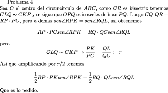 TEX: Problema 4\\<br />Sea $O$ el centro del circuncirculo de $ABC$, como $CR$ es bisectriz tenemos $CLQ\sim CKP$ y se sigue que $OPQ$ es isosceles de base $PQ$. Luego $CQ\cdot QR=RP\cdot PC$, pero a demas $sen\angle RPK=sen\angle RQL$, asi obtenemos<br />$$RP\cdot PC sen\angle RPK=RQ\cdot QCsen\angle RQL$$<br />pero <br />$$CLQ\sim CKP\Rightarrow \frac{PK}{PC}=\frac{QL}{QC}:=r$$<br />Asi que amplificando por $r/2$ tenemos<br />$$\frac{1}{2}RP\cdot PK sen\angle RPK=\frac{1}{2}RQ\cdot QLsen\angle RQL$$<br />Que es lo pedido.