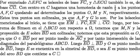 TEX: \noindent Por enunciado $\triangle{EFC}$ es is\'osceles de base $\overline{FC}$, y $\triangle{ECG}$ tambi\'en lo es, de base $\overline{CG}$. Con centro en $C$ hagamos una homotecia de raz\'on $\frac{1}{2}$ a los puntos $A, F, G$ quedando as\'i determinados los puntos $O, M$ y $N$, respectivamente. Estos tres puntos son colineales, ya que $A, F$ y $G$ lo son. Por los is\'osceles mencionados al inicio, se tiene que $\overline{EM}\perp\overline{FC}, \overline{EN}\perp\overline{CG}$: luego, por teorema de Simson en el $\triangle{BCD}$ con respecto a $\Omega$, tenemos que $M, N$ y la proyecci\'on de $E$ sobre $\overline{BD}$ son colineales; notemos que esta proyecci\'on es $O$, ya que $O\in\overline{BD}$ por ser punto medio de $\overline{AC}$ y por tanto intersecci\'on de las diagonales del paralel\'ogramo $ABCD$. Luego $\overline{EO}\perp\overline{BD}$ y $O$ es punto medio de $\overline{BD}$, luego $E$ se encuentra en la simetral de $\overline{BD}$, o sea $E$ es punto medio del arco $BD$ que contiene a $C\ \square$