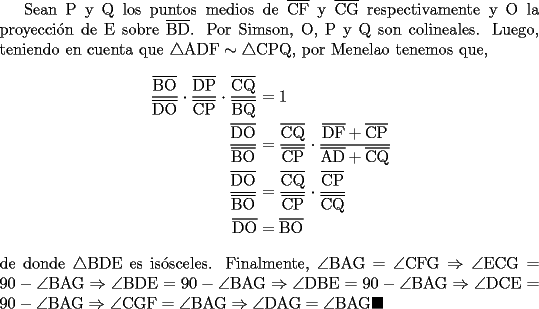 TEX: Sean P y Q los puntos medios de $\overline{\text{CF}}$ y $\overline{\text{CG}}$ respectivamente y O la proyecci\'on de E sobre  $\overline{\text{BD}}$. Por Simson, O, P y Q son colineales. Luego, teniendo en cuenta que $\triangle\text{ADF}\sim\triangle\text{CPQ}$, por Menelao tenemos que,<br />\begin{equation*}<br />\begin{aligned}<br />\dfrac{\overline{\text{BO}}}{\overline{\text{DO}}}\cdot\dfrac{\overline{\text{DP}}}{\overline{\text{CP}}}\cdot\dfrac{\overline{\text{CQ}}}{\overline{\text{BQ}}} &=1\hfill \\<br />\dfrac{\overline{\text{DO}}}{\overline{\text{BO}}} &=\dfrac{\overline{\text{CQ}}}{\overline{\text{CP}}}\cdot\dfrac{\overline{\text{DF}}+\overline{\text{CP}}}{\overline{\text{AD}}+\overline{\text{CQ}}}\hfill \\<br />\dfrac{\overline{\text{DO}}}{\overline{\text{BO}}} &=\dfrac{\overline{\text{CQ}}}{\overline{\text{CP}}}\cdot\dfrac{\overline{\text{CP}}}{\overline{\text{CQ}}}\hfill \\<br />\overline{\text{DO}} &=\overline{\text{BO}}<br />\end{aligned}<br />\end{equation*}<br />de donde $\triangle\text{BDE}$ es is\'osceles. Finalmente, $\angle\text{BAG}=\angle\text{CFG}\Rightarrow\angle\text{ECG}=90-\angle\text{BAG}\Rightarrow\angle\text{BDE}=90-\angle\text{BAG}\Rightarrow\angle\text{DBE}=90-\angle\text{BAG}\Rightarrow\angle\text{DCE}=90-\angle\text{BAG}\Rightarrow\angle\text{CGF}=\angle\text{BAG}\Rightarrow\angle\text{DAG}=\angle\text{BAG}\blacksquare$
