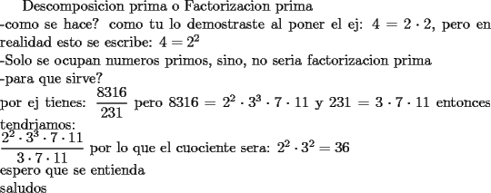 TEX: Descomposicion prima o Factorizacion prima\\<br />-como se hace?<br />como tu lo demostraste al poner el ej: $4=2\cdot2$, pero en realidad esto se escribe: $4=2^2$\\<br />-Solo se ocupan numeros primos, sino, no seria factorizacion prima\\<br />-para que sirve?\\<br />por ej tienes: $\dfrac{8316}{231}$ pero $8316=2^2\cdot3^3\cdot7\cdot11$ y $231=3\cdot7\cdot11$ entonces tendriamos: \\ $\dfrac{2^2\cdot3^3\cdot7\cdot11}{3\cdot7\cdot11}$ por lo que el cuociente sera: $2^2\cdot3^2=36$\\ espero que se entienda  \\ saludos