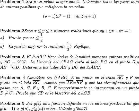 TEX: \noindent \textbf{Problema 1} \textit{Sea $p$ un primo mayor que $2$. Determine todos los pares $m,n$ de enteros positivos que satisfacen la ecuacion} $$(p-1)(p^n-1)=4m(m+1)$$\\<br />\textbf{Problema 2}\textit{Sean $x\le y\le z$ numeros reales tales que $xy+yz+zx=1$\\<br />a)\ \ \ Pruebe que $xz\le \dfrac{1}{2}$\\<br />b)\ \ \ Es posible mejorar la constante $\dfrac{1}{2}$? Explique.}\\<br />\\<br />\textbf{Problema 3} \textit{El $\triangle ABC$ tiene lados de longitud numeros enteros positivos y $\overline{AC}=2007$. La bisectriz del $\angle BAC$ corta al lado $\overline{BC}$ en el punto D y $\overline{AB}=\overline{CD}$. Determine los lados $\overline{AB}$ y $\overline{BC}$ del $\triangle ABC$.}\\<br />\\<br />\textbf{Problema 4} \textit{Considere un $\triangle ABC$, E un punto en el trazo $\overline{AC}$ y F un punto en el lado  $\overline{BC}$. Asuma que $\overline{AE}$=$\overline{BF}$ y que las circunferencias que pasan por A, C, F y B, C, E respectivamente se intersectan en un punto $D\neq C$. Pruebe que CD es la bisectriz del $\angle ACB$ }\\<br />\\<br />\textbf{Problema 5} \textit{Sea g(x) una funcion definida en los enteros positivos tal que $g(n+1)>g(n)$, $g(g(n))=3n$. Calcule g(2007)}