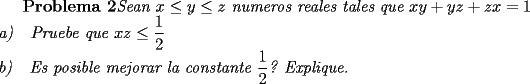 TEX: \textbf{Problema 2}\textit{Sean $x\le y\le z$ numeros reales tales que $xy+yz+zx=1$\\<br />a)\ \ \ Pruebe que $xz\le \dfrac{1}{2}$\\<br />b)\ \ \ Es posible mejorar la constante $\dfrac{1}{2}$? Explique.}\\