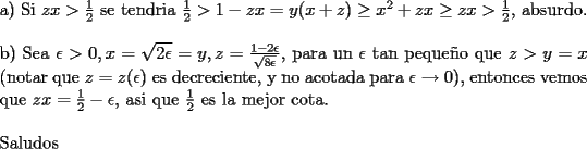 TEX: \noindent<br />a) Si $zx>\frac{1}{2}$ se tendria $\frac{1}{2}>1-zx=y(x+z)\ge x^2 +zx\ge zx>\frac{1}{2}$, absurdo.\\<br />\\<br />b) Sea $\epsilon>0, x=\sqrt{2\epsilon}=y, z=\frac{1-2\epsilon}{\sqrt{8\epsilon}}$, para un $\epsilon$ tan peque\~no que $z>y=x$ (notar que $z=z(\epsilon)$ es decreciente, y no acotada para $\epsilon\rightarrow 0$), entonces vemos que $zx=\frac{1}{2}-\epsilon$, asi que $\frac{1}{2}$ es la mejor cota.\\<br />\\<br />Saludos<br />