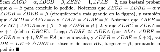 TEX: \noindent Sean $\angle{ACD}=\alpha, \angle{BCD}=\beta, \angle{EBF}=1, \angle{FAE}=2$, nos bastar\'a probar que $\alpha=\beta$ para concluir lo pedido. Notemos que $\angle{ECD}=\angle{DBE}=\alpha$ y $\angle{DCB}=\angle{DEB}=\beta$ (circunferencia m\'as grande en la figura), y tambi\'en que $\angle{ACD}=\angle{AFD}=\alpha$ y $\angle{DCF}=\angle{DAF}=\beta$. Notemos que $\angle{AFB}=\angle{FAC}+\angle{FCA}=\alpha+\beta+2\Rightarrow\angle{DFB}=\beta+2$, y que $\angle{DBC}=\angle{DEA}=\alpha+1$ (c\'iclico $DBCE$). Luego $\triangle{DBF}\cong\triangle{DEA}$ (por $ALA$: $\angle{DBF}=\angle{DEA}=\alpha+1, BF=EA$ por enunciado, y $\angle{DFB}=\angle{DAE}=\beta+2$), as\'i $DB=DE\Rightarrow\triangle{DBE}$ es is\'osceles de base $\overline{BE}$, luego $\alpha=\beta$, probando lo pedido $\blacksquare$