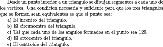 TEX: Desde un punto interior a un triangulo se dibujan segmentos a cada uno de los vertices. Una condicion necesaria y suficiente para que los tres triangulos que se formen sean equivalentes es que el punto sea:<br /><br />a) El incentro del triangulo.<br /><br />b) El circuncentro del triangulo.<br /><br />c) Tal que cada uno de los angulos formados en el punto sea 120.<br /><br />d) El ortocentro del triangulo.<br /><br />e) El centroide del triangulo.<br />