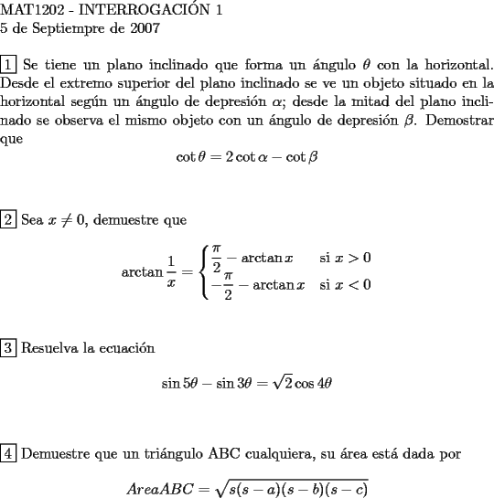 TEX: <br />$ $ \\<br />MAT1202 - INTERROGACI\'ON 1 \\<br />5 de Septiempre de 2007 \\<br />$ $ \\<br />$\boxed{1}$ Se tiene un plano inclinado que forma un \'angulo $\theta$ con la horizontal. Desde el extremo superior del plano inclinado se ve un objeto situado en la horizontal seg\'un un \'angulo de depresi\'on $\alpha$; desde la mitad del plano inclinado se observa el mismo objeto con un \'angulo de depresi\'on $\beta$. Demostrar que<br />$$\cot{\theta} = 2\cot{\alpha} - \cot{\beta}$$ \\<br />$ $ \\<br />$\boxed{2}$ Sea $x \ne 0$, demuestre que<br />$$\arctan{\frac{1}{x}}=\begin{cases}<br />\dfrac{\pi}{2}-\arctan{x}&\text{si } x > 0\\<br />-\dfrac{\pi}{2}-\arctan{x} &\text{si } x < 0<br />\end{cases}$$ \\<br />$ $ \\<br />$\boxed{3}$ Resuelva la ecuaci\'on<br />$$\sin{5\theta}-\sin{3\theta} = \sqrt{2}\cos{4\theta}$$ \\<br />$ $ \\<br />$\boxed{4}$ Demuestre que un tri\'angulo ABC cualquiera, su \'area est\'a dada por<br />$${AreaABC = \sqrt{s(s-a)(s-b)(s-c)}}$$<br />