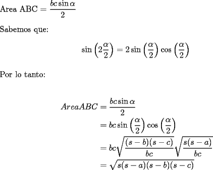 TEX: <br />$ $ \\<br />Area ABC = $\dfrac{bc\sin{\alpha}}{2}$ \\<br />$ $ \\<br />Sabemos que: \\<br />$$\sin\left(2\frac{\alpha}{2} \right) = 2\sin\left(\frac{\alpha}{2} \right)\cos\left(\frac{\alpha}{2} \right)$$ \\<br />Por lo tanto: \\<br /><br />\begin{equation*}<br />\begin{aligned}<br />AreaABC&=\dfrac{bc\sin{\alpha}}{2}\\<br />&= bc\sin\left(\frac{\alpha}{2} \right)\cos\left(\frac{\alpha}{2} \right)\\<br />&= bc\sqrt{\dfrac{(s-b)(s-c)}{bc}}\sqrt{\dfrac{s(s-a)}{bc}}\\<br />&= \sqrt{s(s-a)(s-b)(s-c)}\\<br />\end{aligned}<br />\end{equation*}<br />