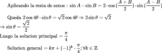TEX: Aplicando la resta de senos : $\sin{A}-\sin{B} = 2\cdot \cos{(\dfrac{A + B}{2})}\cdot \sin{(\dfrac{A - B}{2})}$\\<br /><br />Queda $2\cos{4\theta}\cdot \sin{\theta} = \sqrt{2}\cos{4\theta} \Rightarrow 2\sin{\theta} = \sqrt{2}\\<br /> \Rightarrow \sin{\theta} = \dfrac{\sqrt{2}}{2} $\\<br />Luego la solucion principal $= \dfrac{\pi}{4}$\\<br /><br />Solucion general $= k\pi + (-1)^k \cdot \dfrac{\pi}{4} ; \forall k \in \mathbb{Z}$