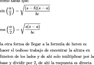 TEX: % MathType!MTEF!2!1!+-<br />% feaafiart1ev1aaatCvAUfeBSjuyZL2yd9gzLbvyNv2CaerbuLwBLn<br />% hiov2DGi1BTfMBaeXatLxBI9gBaerbd9wDYLwzYbItLDharqqtubsr<br />% 4rNCHbGeaGqiVu0Je9sqqrpepC0xbbL8F4rqqrFfpeea0xe9Lq-Jc9<br />% vqaqpepm0xbba9pwe9Q8fs0-yqaqpepae9pg0FirpepeKkFr0xfr-x<br />% fr-xb9adbaqaaeGaciGaaiaabeqaamaabaabaaGceaqabeaacaqGJb<br />% Gaae4Baiaab2gacaqGVbGaaeiiaiaabohacaqGHbGaae4yaiaabgga<br />% caqGZbGaaeiiaiaabghacaqG1bGaaeyzaiaabQdaaeaaciGGZbGaai<br />% yAaiaac6gadaqadaqaamaalaaabaGaeqySdegabaGaaGOmaaaaaiaa<br />% wIcacaGLPaaacqGH9aqpdaGcaaqaamaalaaabaGaaiikaiaadohacq<br />% GHsislcaWGIbGaaiykaiaacIcacaWGZbGaeyOeI0IaamyyaiaacMca<br />% aeaacaWGIbGaam4yaaaaaSqabaaakeaaaeaaciGGJbGaai4Baiaaco<br />% hadaqadaqaamaalaaabaGaeqySdegabaGaaGOmaaaaaiaawIcacaGL<br />% PaaacqGH9aqpdaGcaaqaamaalaaabaGaam4CaiaacIcacaWGZbGaey<br />% OeI0IaamyyaiaacMcaaeaacaWGIbGaam4yaaaaaSqabaaakeaaaeaa<br />% caqGSbGaaeyyaiaabccacaqGVbGaaeiDaiaabkhacaqGHbGaaeiiai<br />% aabAgacaqGVbGaaeOCaiaab2gacaqGHbGaaeiiaiaabsgacaqGLbGa<br />% aeiiaiaabYgacaqGSbGaaeyzaiaabEgacaqGHbGaaeOCaiaabccaca<br />% qGHbGaaeiiaiaabYgacaqGHbGaaeiiaiaabAgacaqGVbGaaeOCaiaa<br />% b2gacaqG1bGaaeiBaiaabggacaqGGaGaaeizaiaabwgacaqGGaGaae<br />% iAaiaabwgacaqGYbGaae4Baiaab6gacaqGGaGaaeyzaiaabohaaeaa<br />% caqGObGaaeyyaiaabogacaqGLbGaaeOCaiaabccacaqGLbGaaeiBai<br />% aabccacaqG0bGaaeyzaiaabsgacaqGPbGaae4BaiaabohacaqGVbGa<br />% aeiiaiaabshacaqGYbGaaeyyaiaabkgacaqGHbGaaeOAaiaab+gaca<br />% qGGaGaaeizaiaabwgacaqGGaGaaeyzaiaab6gacaqGJbGaae4Baiaa<br />% b6gacaqG0bGaaeOCaiaabggacaqGYbGaaeiiaiaabYgacaqGHbGaae<br />% iiaiaabggacaqGSbGaaeiDaiaabwhacaqGYbGaaeyyaiaabccacaqG<br />% LbGaaeOBaaqaaiaabAgacaqG1bGaaeOBaiaabogacaqGPbGaae4Bai<br />% aab6gacaqGGaGaaeizaiaabwgacaqGGaGaaeiBaiaab+gacaqGZbGa<br />% aeiiaiaabYgacaqGHbGaaeizaiaab+gacaqGZbGaaeiiaiaabMhaca<br />% qGGaGaaeizaiaabwgacaqGGaGaaeyyaiaabIgacaqGPbGaaeiiaiaa<br />% bohacaqGVbGaaeiBaiaab+gacaqGGaGaaeyBaiaabwhacaqGSbGaae<br />% iDaiaabMgacaqGWbGaaeiBaiaabMgacaqGJbGaaeyyaiaabkhacaqG<br />% GaGaaeiCaiaab+gacaqGYbGaaeiiaiaabYgacaqGHbaabaGaaeOyai<br />% aabggacaqGZbGaaeyzaiaabccacaqG5bGaaeiiaiaabsgacaqGPbGa<br />% aeODaiaabMgacaqGKbGaaeyAaiaabkhacaqGGaGaaeiCaiaab+gaca<br />% qGYbGaaeiiaiaabkdacaqGSaGaaeiiaiaabsgacaqGLbGaaeiiaiaa<br />% bggacaqGObGaaeyAaiaabccacaqGSbGaaeyyaiaabccacaqGYbGaae<br />% yzaiaabohacaqGWbGaaeyDaiaabwgacaqGZbGaaeiDaiaabggacaqG<br />% GaGaaeyzaiaabohacaqGGaGaaeizaiaabMgacaqGYbGaaeyzaiaabo<br />% gacaqG0bGaaeyyaaaaaa!150F!<br />\[<br />\begin{gathered}<br />  {\text{como sacas que:}} \hfill \\<br />  \sin \left( {\frac{\alpha }<br />{2}} \right) = \sqrt {\frac{{(s - b)(s - a)}}<br />{{bc}}}  \hfill \\<br />   \hfill \\<br />  \cos \left( {\frac{\alpha }<br />{2}} \right) = \sqrt {\frac{{s(s - a)}}<br />{{bc}}}  \hfill \\<br />   \hfill \\<br />  {\text{la otra forma de llegar a la formula de heron es}} \hfill \\<br />  {\text{hacer el tedioso trabajo de encontrar la altura en}} \hfill \\<br />  {\text{funcion de los lados y de ahi solo multiplicar por la}} \hfill \\<br />  {\text{base y dividir por 2}}{\text{, de ahi la respuesta es directa}} \hfill \\ <br />\end{gathered} <br />\]<br />