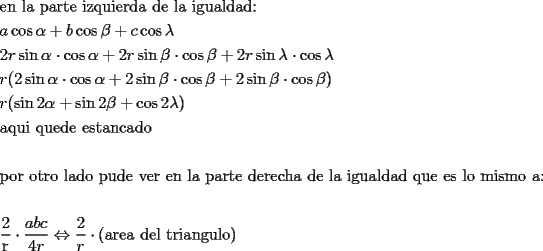 TEX: % MathType!MTEF!2!1!+-<br />% feaafiart1ev1aaatCvAUfeBSjuyZL2yd9gzLbvyNv2CaerbuLwBLn<br />% hiov2DGi1BTfMBaeXatLxBI9gBaerbd9wDYLwzYbItLDharqqtubsr<br />% 4rNCHbGeaGqiVu0Je9sqqrpepC0xbbL8F4rqqrFfpeea0xe9Lq-Jc9<br />% vqaqpepm0xbba9pwe9Q8fs0-yqaqpepae9pg0FirpepeKkFr0xfr-x<br />% fr-xb9adbaqaaeGaciGaaiaabeqaamaabaabaaGceaqabeaacaqGLb<br />% GaaeOBaiaabccacaqGSbGaaeyyaiaabccacaqGWbGaaeyyaiaabkha<br />% caqG0bGaaeyzaiaabccacaqGPbGaaeOEaiaabghacaqG1bGaaeyAai<br />% aabwgacaqGYbGaaeizaiaabggacaqGGaGaaeizaiaabwgacaqGGaGa<br />% aeiBaiaabggacaqGGaGaaeyAaiaabEgacaqG1bGaaeyyaiaabYgaca<br />% qGKbGaaeyyaiaabsgacaqG6aaabaGaamyyaiGacogacaGGVbGaai4C<br />% aiabeg7aHjabgUcaRiaadkgaciGGJbGaai4BaiaacohacqaHYoGycq<br />% GHRaWkcaWGJbGaci4yaiaac+gacaGGZbGaeq4UdWgabaGaaGOmaiaa<br />% dkhaciGGZbGaaiyAaiaac6gacqaHXoqycqGHflY1ciGGJbGaai4Bai<br />% aacohacqaHXoqycqGHRaWkcaaIYaGaamOCaiGacohacaGGPbGaaiOB<br />% aiabek7aIjabgwSixlGacogacaGGVbGaai4Caiabek7aIjabgUcaRi<br />% aaikdacaWGYbGaci4CaiaacMgacaGGUbGaeq4UdWMaeyyXICTaci4y<br />% aiaac+gacaGGZbGaeq4UdWgabaGaamOCaiaacIcacaaIYaGaci4Cai<br />% aacMgacaGGUbGaeqySdeMaeyyXICTaci4yaiaac+gacaGGZbGaeqyS<br />% deMaey4kaSIaaGOmaiGacohacaGGPbGaaiOBaiabek7aIjabgwSixl<br />% GacogacaGGVbGaai4Caiabek7aIjabgUcaRiaaikdaciGGZbGaaiyA<br />% aiaac6gacqaHYoGycqGHflY1ciGGJbGaai4BaiaacohacqaHYoGyca<br />% GGPaaabaGaamOCaiaacIcaciGGZbGaaiyAaiaac6gacaaIYaGaeqyS<br />% deMaey4kaSIaci4CaiaacMgacaGGUbGaaGOmaiabek7aIjabgUcaRi<br />% GacogacaGGVbGaai4CaiaaikdacqaH7oaBcaGGPaaabaGaaeyyaiaa<br />% bghacaqG1bGaaeyAaiaabccacaqGXbGaaeyDaiaabwgacaqGKbGaae<br />% yzaiaabccacaqGLbGaae4CaiaabshacaqGHbGaaeOBaiaabogacaqG<br />% HbGaaeizaiaab+gaaeaaaeaacaqGWbGaae4BaiaabkhacaqGGaGaae<br />% 4BaiaabshacaqGYbGaae4BaiaabccacaqGSbGaaeyyaiaabsgacaqG<br />% VbGaaeiiaiaabchacaqG1bGaaeizaiaabwgacaqGGaGaaeODaiaabw<br />% gacaqGYbGaaeiiaiaabwgacaqGUbGaaeiiaiaabYgacaqGHbGaaeii<br />% aiaabchacaqGHbGaaeOCaiaabshacaqGLbGaaeiiaiaabsgacaqGLb<br />% GaaeOCaiaabwgacaqGJbGaaeiAaiaabggacaqGGaGaaeizaiaabwga<br />% caqGGaGaaeiBaiaabggacaqGGaGaaeyAaiaabEgacaqG1bGaaeyyai<br />% aabYgacaqGKbGaaeyyaiaabsgacaqGGaGaaeyCaiaabwhacaqGLbGa<br />% aeiiaiaabwgacaqGZbGaaeiiaiaabYgacaqGVbGaaeiiaiaab2gaca<br />% qGPbGaae4Caiaab2gacaqGVbGaaeiiaiaabggacaqG6aaabaaabaWa<br />% aSaaaeaacaqGYaaabaGaaeOCaaaacqGHflY1daWcaaqaaiaadggaca<br />% WGIbGaam4yaaqaaiaaisdacaWGYbaaaiabgsDiBpaalaaabaGaaGOm<br />% aaqaaiaadkhaaaGaeyyXICTaaeikaiaabggacaqGYbGaaeyzaiaabg<br />% gacaqGGaGaaeizaiaabwgacaqGSbGaaeiiaiaabshacaqGYbGaaeyA<br />% aiaabggacaqGUbGaae4zaiaabwhacaqGSbGaae4BaiaabMcaaaaa!4066!<br />\[<br />\begin{gathered}<br />  {\text{en la parte izquierda de la igualdad:}} \hfill \\<br />  a\cos \alpha  + b\cos \beta  + c\cos \lambda  \hfill \\<br />  2r\sin \alpha  \cdot \cos \alpha  + 2r\sin \beta  \cdot \cos \beta  + 2r\sin \lambda  \cdot \cos \lambda  \hfill \\<br />  r(2\sin \alpha  \cdot \cos \alpha  + 2\sin \beta  \cdot \cos \beta  + 2\sin \beta  \cdot \cos \beta ) \hfill \\<br />  r(\sin 2\alpha  + \sin 2\beta  + \cos 2\lambda ) \hfill \\<br />  {\text{aqui quede estancado}} \hfill \\<br />   \hfill \\<br />  {\text{por otro lado pude ver en la parte derecha de la igualdad que es lo mismo a:}} \hfill \\<br />   \hfill \\<br />  \frac{{\text{2}}}<br />{{\text{r}}} \cdot \frac{{abc}}<br />{{4r}} \Leftrightarrow \frac{2}<br />{r} \cdot {\text{(area del triangulo)}} \hfill \\ <br />\end{gathered} <br />\]<br />