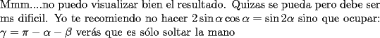 TEX: <br />$ $ \\<br />Mmm....no puedo visualizar bien el resultado. Quizas se pueda pero debe ser ms dificil. Yo te recomiendo no hacer $2\sin\alpha\cos\alpha=\sin{2\alpha}$ sino que ocupar: $\gamma = \pi-\alpha-\beta$ ver\'as que es s\'olo soltar la mano