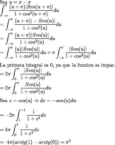 TEX: \noindent Sea $u=x-\pi$ \\<br />$\displaystyle \int_{-\pi}^{\pi} \dfrac{(u+\pi)|Sen(u+\pi)|}{1+cos^2(u+\pi)}du $ \\<br />\\<br />$=\displaystyle \int_{-\pi}^{\pi} \dfrac{(u+\pi)|-Sen(u)|}{1+cos^2(u)}du $ \\<br />\\<br />$=\displaystyle \int_{-\pi}^{\pi} \dfrac{(u+\pi)|Sen(u)|}{1+cos^2(u)}du $ \\<br />\\<br />$=\displaystyle \int_{-\pi}^{\pi} \dfrac{(u)|Sen(u)|}{1+cos^2(u)}du + \pi \int_{-\pi}^{\pi}\dfrac{|Sen(u)|}{1+cos^2(u)}du  $ \\<br />\\<br />La primera integral es 0, ya que la funcion es impar. \\<br />$=\displaystyle  2\pi \int_{0}^{\pi} \dfrac{|Sen(u)|}{1+cos^2(u)}du  $ \\<br />\\<br />$=\displaystyle  2\pi \int_{0}^{\pi} \dfrac{Sen(u)}{1+cos^2(u)}du  $ \\<br />\\<br />Sea $z=cos(u) \Rightarrow dz=-sen(u)du$ \\ \\<br />$=\displaystyle  -2\pi \int_{1}^{-1} \dfrac{1}{1+z^2}dz  $ \\<br />\\<br />$=\displaystyle  4\pi \int_{0}^{1} \dfrac{1}{1+z^2}dz  $ \\<br />\\<br />$=\ 4\pi ( arctg(1) - arctg(0) ) =  \pi ^2 $ \\<br />