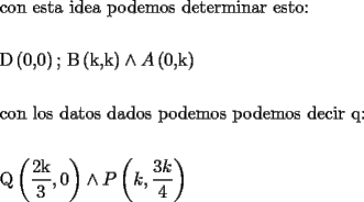 TEX: % MathType!MTEF!2!1!+-<br />% feaafiart1ev1aaatCvAUfeBSjuyZL2yd9gzLbvyNv2CaerbuLwBLn<br />% hiov2DGi1BTfMBaeXatLxBI9gBaerbd9wDYLwzYbItLDharqqtubsr<br />% 4rNCHbGeaGqiVu0Je9sqqrpepC0xbbL8F4rqqrFfpeea0xe9Lq-Jc9<br />% vqaqpepm0xbba9pwe9Q8fs0-yqaqpepae9pg0FirpepeKkFr0xfr-x<br />% fr-xb9adbaqaaeGaciGaaiaabeqaamaabaabaaGceaqabeaacaqGJb<br />% Gaae4Baiaab6gacaqGGaGaaeyzaiaabohacaqG0bGaaeyyaiaabcca<br />% caqGPbGaaeizaiaabwgacaqGHbGaaeiiaiaabchacaqGVbGaaeizai<br />% aabwgacaqGTbGaae4BaiaabohacaqGGaGaaeizaiaabwgacaqG0bGa<br />% aeyzaiaabkhacaqGTbGaaeyAaiaab6gacaqGHbGaaeOCaiaabccaca<br />% qGLbGaae4CaiaabshacaqGVbGaaeOoaaqaaaqaaiaabseadaqadaqa<br />% aiaabcdacaqGSaGaaeimaaGaayjkaiaawMcaaiaabUdacaqGGaGaae<br />% OqamaabmaabaGaae4AaiaabYcacaqGRbaacaGLOaGaayzkaaGaey4j<br />% IKTaamyqamaabmaabaGaaeimaiaabYcacaqGRbaacaGLOaGaayzkaa<br />% aabaaabaGaae4yaiaab+gacaqGUbGaaeiiaiaabYgacaqGVbGaae4C<br />% aiaabccacaqGKbGaaeyyaiaabshacaqGVbGaae4CaiaabccacaqGKb<br />% GaaeyyaiaabsgacaqGVbGaae4CaiaabccacaqGWbGaae4Baiaabsga<br />% caqGLbGaaeyBaiaab+gacaqGZbGaaeiiaiaabchacaqGVbGaaeizai<br />% aabwgacaqGTbGaae4BaiaabohacaqGGaGaaeizaiaabwgacaqGJbGa<br />% aeyAaiaabkhacaqGGaGaaeyCaiaabQdaaeaaaeaacaqGrbWaaeWaae<br />% aadaWcaaqaaiaabkdacaqGRbaabaGaae4maaaacaGGSaGaaGimaaGa<br />% ayjkaiaawMcaaiabgEIizlaadcfadaqadaqaaiaadUgacaGGSaWaaS<br />% aaaeaacaaIZaGaam4AaaqaaiaaisdaaaaacaGLOaGaayzkaaaaaaa!9D9D!<br />\[<br />\begin{gathered}<br />  {\text{con esta idea podemos determinar esto:}} \hfill \\<br />   \hfill \\<br />  {\text{D}}\left( {{\text{0}}{\text{,0}}} \right){\text{; B}}\left( {{\text{k}}{\text{,k}}} \right) \wedge A\left( {{\text{0}}{\text{,k}}} \right) \hfill \\<br />   \hfill \\<br />  {\text{con los datos dados podemos podemos decir q:}} \hfill \\<br />   \hfill \\<br />  {\text{Q}}\left( {\frac{{{\text{2k}}}}<br />{{\text{3}}},0} \right) \wedge P\left( {k,\frac{{3k}}<br />{4}} \right) \hfill \\ <br />\end{gathered} <br />\]<br />