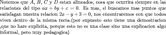 TEX: \noindent Notemos que $A$, $B$, $C$ y $D$ estan alineados, cosa que ocurrira siempre en las relaciones del tipo $ax+by+c=0$. Es mas, si buscamos mas puntos que satisfagan nuestra relacion $2x-y+3=0$, nos encontraremos con que todos viven dentro de la misma recta.(por supuesto esto tiene una demostracion ,que no hare explicita, porque esto no es una clase sino una explicacion algo informal, pero muy pedagogica)