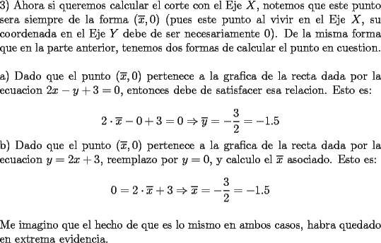 TEX: \noindent 3) Ahora si queremos calcular el corte con el Eje $X$, notemos que este punto sera siempre de la forma $(\overline{x},0)$ (pues este punto al vivir en el Eje $X$, su coordenada en el Eje $Y$ debe de ser necesariamente 0). De la misma forma que en la parte anterior, tenemos dos formas de calcular el punto en cuestion.\\<br />\\ <br />a) Dado que el punto $(\overline{x}, 0)$ pertenece a la grafica de la recta dada por la ecuacion $2x-y+3=0$, entonces debe de satisfacer esa relacion. Esto es:\\<br />$$2\cdot \overline{x}-0+3=0\Rightarrow \overline{y}=-\dfrac{3}{2}=-1.5$$<br />b) Dado que el punto $(\overline{x}, 0)$ pertenece a la grafica de la recta dada por la ecuacion $y=2x+3$, reemplazo por $y=0$, y calculo el $\overline{x}$ asociado. Esto es:\\<br />$$0=2\cdot \overline{x}+3\Rightarrow \overline{x}=-\dfrac{3}{2}=-1.5$$\\<br />Me imagino que el hecho de que es lo mismo en ambos casos, habra quedado en extrema evidencia.