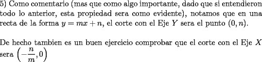 TEX: \noindent 5) Como comentario (mas que como algo importante, dado que si entendieron todo lo anterior, esta propiedad sera como evidente), notamos que en una recta de la forma $y=mx+n$, el corte con el Eje $Y$ sera el punto $(0,n)$.\\<br />\\<br />De hecho tambien es un buen ejercicio comprobar que el corte con el \mbox{Eje $X$} sera $\left(-\dfrac{n}{m},0\right)$