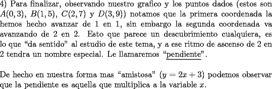 TEX: \noindent 4) Para finalizar, observando nuestro grafico y los puntos dados (estos son $A(0,3)$, $B(1,5)$, $C(2,7)$ y $D(3,9)$) notamos que la primera coordenada la hemos hecho avanzar de 1 en 1, sin embargo la segunda coordenada va \mbox{avanzando} de 2 en 2. Esto que parece un descubrimiento cualquiera, es lo que ``da sentido" al estudio de este tema, y a ese ritmo de ascenso de 2 en 2 tendra un nombre especial. Le llamaremos ``\underline{pendiente}".\\<br />\\<br />De hecho en nuestra forma mas ``amistosa" ($y=2x+3$) podemos \mbox{observar} que la pendiente es aquella que multiplica a la  variable $x$.