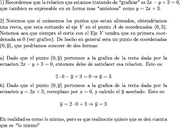 TEX: \noindent 1) Recordemos que la relacion que estamos tratando de ``graficar" es \mbox{$2x-y+3=0$}, que tambien es expresable en su forma mas ``amistosa" como $y=2x+3$.\\<br />\\<br />2) Notemos que si uniesemos los puntos que estan alineados, obtendriamos una recta, que esta cortando al eje $Y$ en el punto $A$ de coordenadas $(0,3)$. Notemos aca que siempre el corte con el Eje $Y$ tendra que su primera coordenada es $0$ (ver grafico). De hecho en general sera un punto de coordenadas $(0, \overline{y})$, que podriamos conocer de dos formas:\\<br />\\<br />a) Dado que el punto $(0, \overline{y})$ pertenece a la grafica de la recta dada por la ecuacion $2x-y+3=0$, entonces debe de satisfacer esa relacion. Esto es:\\<br />$$2\cdot 0-\overline{y}+3=0\Rightarrow \overline{y}=3$$<br />b) Dado que el punto $(0, \overline{y})$ pertenece a la grafica de la recta dada por la ecuacion $y=2x+3$, reemplazo por $x=0$, y calculo el $\overline{y}$ asociado. Esto es:\\<br />$$\overline{y}=2\cdot 0+3\Rightarrow \overline{y}=3$$\\<br />En realidad es como lo mismo, pero es que realmente quiero que se den cuenta que es ``lo mismo"\\