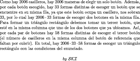 TEX: \noindent Como hay $2006$ casilleros, hay $2006$ maneras de elegir un solo bot\'on. Adem\'as, por cada bot\'on escogido, hay $33$ formas distintas de escoger un bot\'on que se encuentre en su misma fila, ya que este bot\'on ocupa un casillero, nos sobran $33$, por lo cual hay $2006\cdot{33}$ formas de escoger dos botones en la misma fila. Para formar un tri\'angulo rect\'angulo debemos tomar un tercer bot\'on, que est\'e en la misma columna que uno de los dos botones que ya ubicamos. As\'i, por cada par de botones hay $58$ formas distintas de escoger el tercer bot\'on (el n\'umero de casilleros en la misma columna del bot\'on de referencia que faltan por cubrir). En total, hay $2006\cdot{33}\cdot{58}$ formas de escoger un tri\'angulo rect\'angulo con las condiciones del enunciado.<br /><br />$$by\ \mathcal{S}\mathcal{K}\mathcal{I}$$