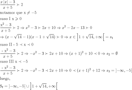 TEX: \[<br />\begin{gathered}<br />  \frac{{x\left| x \right| - 3}}<br />{{x + 5}} \succ 2 \hfill \\<br />  {\text{notamos que x}} \ne  - 5 \hfill \\<br />  caso{\text{ I x}} \geqslant {\text{0}} \hfill \\<br />  \frac{{{\text{x}}^{\text{2}}  - 3}}<br />{{x + 5}} \succ 2 \Rightarrow x^2  - 3 \succ 2x + 10 \Rightarrow x^2  - 2x - 13 \succ 0 \hfill \\<br />   \Rightarrow (x - \sqrt {14}  - 1)(x - 1 + \sqrt {14} ) \succ 0 \Rightarrow x \in \left] {1 + \sqrt {14} , + \infty } \right[ = s_1  \hfill \\<br />  caso{\text{ II  - 5}} \prec {\text{x}} \prec {\text{0}} \hfill \\<br />  \frac{{{\text{ - x}}^{\text{2}}  - 3}}<br />{{x + 5}} \succ 2 \Rightarrow  - x^2  - 3 \succ 2x + 10 \Rightarrow (x + 1)^2  + 10 \prec 0 \Rightarrow s_2  = \emptyset  \hfill \\<br />  caso{\text{ III x}} \prec  - 5 \hfill \\<br />  \frac{{{\text{ - x}}^{\text{2}}  - 3}}<br />{{x + 5}} \succ 2 \Rightarrow  - x^2  - 3 \prec 2x + 10 \Rightarrow 0 \prec (x + 1)^2  + 12 \Rightarrow s_3  = \left] { - \infty , - 5} \right[ \hfill \\<br />  {\text{luego}}{\text{,}} \hfill \\<br />  {\text{S}}_{\text{f}}  = \left] { - \infty , - 5} \right[ \cup \left] {1 + \sqrt {14} , + \infty } \right[ \hfill \\ <br />\end{gathered} <br />\]<br />