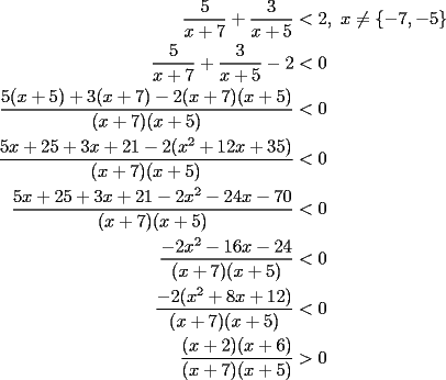 TEX: \begin{equation*}<br />\begin{aligned}<br />  \frac{5}<br />{{x + 7}} + \frac{3}<br />{{x + 5}} &< 2,{\text{ }}x \ne \{  - 7, - 5\}  \\ <br />  \frac{5}<br />{{x + 7}} + \frac{3}<br />{{x + 5}} - 2 &< 0 \\ <br />  \frac{{5(x + 5) + 3(x + 7) - 2(x + 7)(x + 5)}}<br />{{(x + 7)(x + 5)}} &< 0 \\ <br />  \frac{{5x + 25 + 3x + 21 - 2(x^2  + 12x + 35)}}<br />{{(x + 7)(x + 5)}} &< 0 \\ <br />  \frac{{5x + 25 + 3x + 21 - 2x^2  - 24x - 70}}<br />{{(x + 7)(x + 5)}} &< 0 \\ <br />  \frac{{ - 2x^2  - 16x - 24}}<br />{{(x + 7)(x + 5)}} &< 0 \\ <br />  \frac{{ - 2(x^2  + 8x + 12)}}<br />{{(x + 7)(x + 5)}} &< 0 \\ <br />  \frac{{(x + 2)(x + 6)}}<br />{{(x + 7)(x + 5)}} &> 0 \\ <br />\end{aligned}<br />\end{equation*}