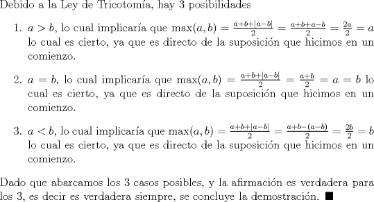 TEX: \noindent Debido a la Ley de Tricotoma, hay 3 posibilidades<br />\begin{enumerate}<br />\item $a>b$, lo cual implicara que $\max(a,b)=\frac{a+b+|a-b|}{2}=\frac{a+b+a-b}{2}=\frac{2a}{2}=a$ lo cual es cierto, ya que es directo de la suposicin que hicimos en un comienzo.<br />\item $a=b$, lo cual implicara que $\max(a,b)=\frac{a+b+|a-b|}{2}=\frac{a+b}{2}=a=b$ lo cual es cierto, ya que es directo de la suposicin que hicimos en un comienzo.<br />\item $a<b$, lo cual implicara que $\max(a,b)=\frac{a+b+|a-b|}{2}=\frac{a+b-(a-b)}{2}=\frac{2b}{2}=b$ lo cual es cierto, ya que es directo de la suposicin que hicimos en un comienzo.<br />\end{enumerate}<br />Dado que abarcamos los 3 casos posibles, y la afirmacin es verdadera para los 3, es decir es verdadera siempre, se concluye la demostracin. $\blacksquare$