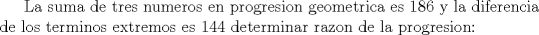 TEX: <br />La suma de tres numeros en progresion geometrica es 186 y la diferencia de los terminos extremos es 144 <br />determinar razon de la progresion: