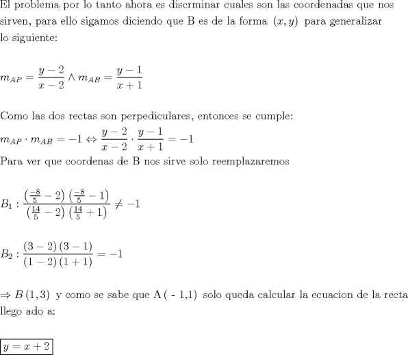 TEX: \[<br />\begin{gathered}<br />  {\text{El problema por lo tanto ahora es discrminar cuales son las coordenadas que nos}} \hfill \\<br />  {\text{sirven}}{\text{, para ello sigamos diciendo que B es de la forma }}\left( {x,y} \right){\text{ para generalizar}} \hfill \\<br />  {\text{lo siguiente: }} \hfill \\<br />   \hfill \\<br />  m_{AP}  = \frac{{y - 2}}<br />{{x - 2}} \wedge m_{AB}  = \frac{{y - 1}}<br />{{x + 1}} \hfill \\<br />   \hfill \\<br />  {\text{Como las dos rectas son perpediculares}}{\text{, entonces se cumple: }} \hfill \\<br />  m_{AP}  \cdot m_{AB}  =  - 1 \Leftrightarrow \frac{{y - 2}}<br />{{x - 2}} \cdot \frac{{y - 1}}<br />{{x + 1}} =  - 1 \hfill \\<br />  {\text{Para ver que coordenas de B nos sirve solo reemplazaremos}} \hfill \\<br />   \hfill \\<br />  B_1 :\frac{{\left( {\frac{{ - 8}}<br />{5} - 2} \right)\left( {\frac{{ - 8}}<br />{5} - 1} \right)}}<br />{{\left( {\frac{{14}}<br />{5} - 2} \right)\left( {\frac{{14}}<br />{5} + 1} \right)}} \ne  - 1 \hfill \\<br />   \hfill \\<br />  B_2 :\frac{{\left( {3 - 2} \right)\left( {3 - 1} \right)}}<br />{{\left( {1 - 2} \right)\left( {1 + 1} \right)}} =  - 1 \hfill \\<br />   \hfill \\<br />   \Rightarrow B\left( {1,3} \right){\text{ y como se sabe que A}}\left( {{\text{ - 1}}{\text{,1}}} \right){\text{ solo queda calcular la ecuacion de la recta}} \hfill \\<br />  {\text{llego ado a:}} \hfill \\<br />   \hfill \\<br />  \boxed{y = x + 2} \hfill \\<br />   \hfill \\<br />   \hfill \\<br />   \hfill \\<br />   \hfill \\<br />   \hfill \\ <br />\end{gathered} <br />\]<br />